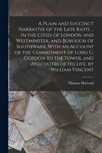 Cover image for A Plain and Succinct Narrative of the Late Riots ... in the Cities of London and Westminster, and Borough of Southwark, With an Account of the Commitment of Lord G. Gordon to the Tower, and Anecdotes of His Life, by William Vincent