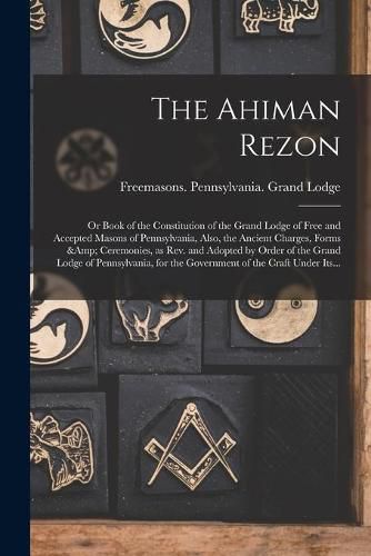 Cover image for The Ahiman Rezon: or Book of the Constitution of the Grand Lodge of Free and Accepted Masons of Pennsylvania, Also, the Ancient Charges, Forms & Ceremonies, as Rev. and Adopted by Order of the Grand Lodge of Pennsylvania, for the Government of The...