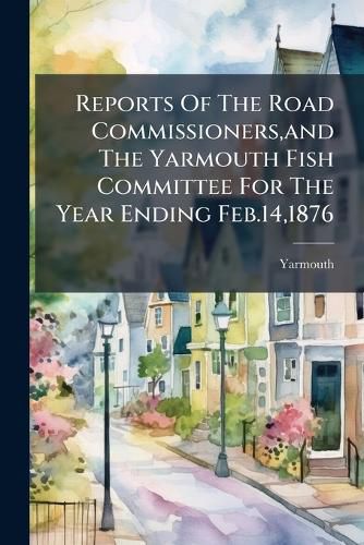 Cover image for Reports Of The Road Commissioners, and The Yarmouth Fish Committee For The Year Ending Feb.14,1876