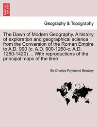 Cover image for The Dawn of Modern Geography. A history of exploration and geographical science from the Conversion of the Roman Empire to A.D. 900 (c. A.D. 900-1260-c. A.D. 1260-1420) ... With reproductions of the principal maps of the time. VOL. III