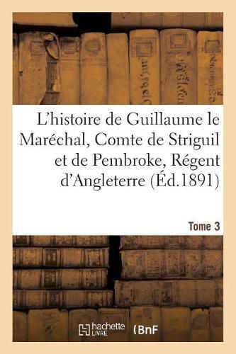 L'Histoire de Guillaume Le Marechal, Comte de Striguil Et de Pembroke T. 3: Regent d'Angleterre de 1216 A 1219: Poeme Francais