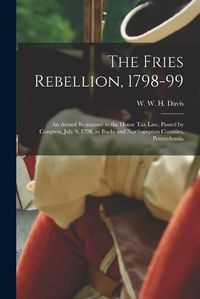 Cover image for The Fries Rebellion, 1798-99; an Armed Resistance to the House tax law, Passed by Congress, July 9, 1798, in Bucks and Northampton Counties, Pennsylvania