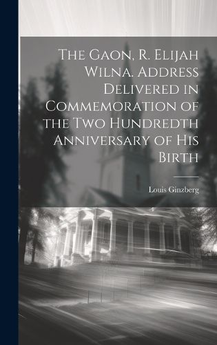 The Gaon, R. Elijah Wilna. Address Delivered in Commemoration of the Two Hundredth Anniversary of His Birth