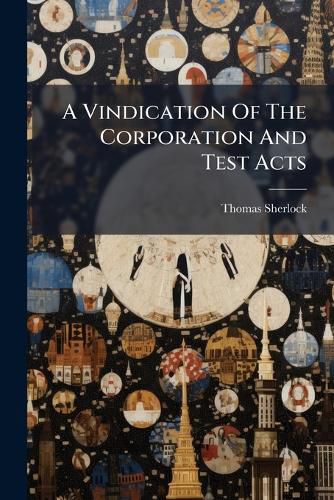 Cover image for A Vindication of the Corporation and Test Acts: In Answer to the Bishop of Bangor's Reasons for the Repeal of Them. to Which Is Added: A Second Part, Concerning the Religion of Oaths
