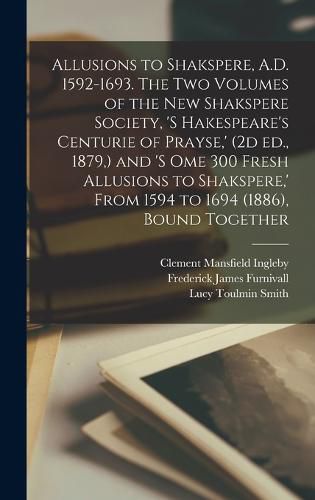 Allusions to Shakspere, A.D. 1592-1693. The two Volumes of the New Shakspere Society, 's Hakespeare's Centurie of Prayse, ' (2d ed., 1879, ) and 's ome 300 Fresh Allusions to Shakspere, ' From 1594 to 1694 (1886), Bound Together