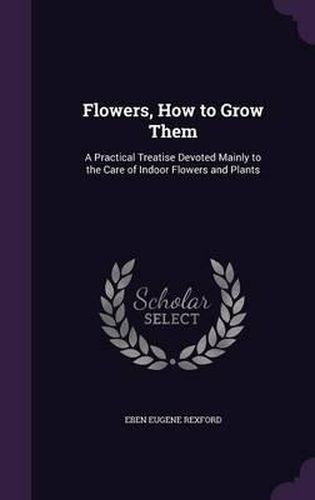 Flowers, How to Grow Them: A Practical Treatise Devoted Mainly to the Care of Indoor Flowers and Plants