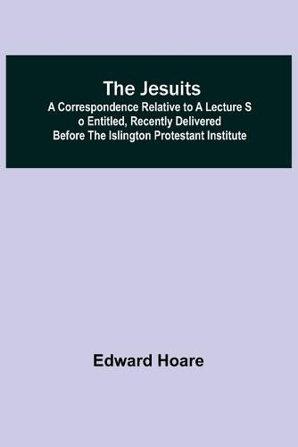 The Jesuits; A correspondence relative to a lecture so entitled, recently delivered before the Islington Protestant Institute