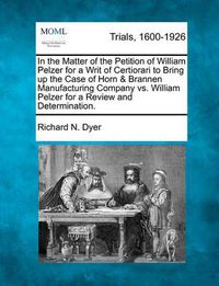 Cover image for In the Matter of the Petition of William Pelzer for a Writ of Certiorari to Bring Up the Case of Horn & Brannen Manufacturing Company vs. William Pelzer for a Review and Determination.