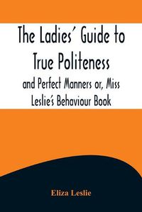Cover image for The Ladies' Guide to True Politeness and Perfect Manners or, Miss Leslie's Behaviour Book
