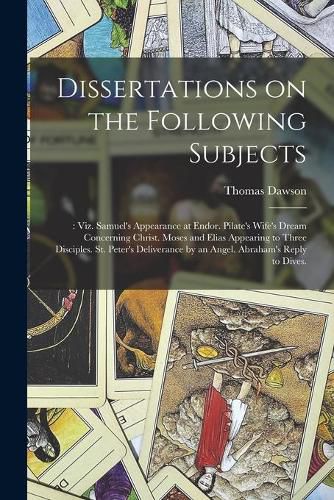 Dissertations on the Following Subjects;: Viz. Samuel's Appearance at Endor. Pilate's Wife's Dream Concerning Christ. Moses and Elias Appearing to Three Disciples. St. Peter's Deliverance by an Angel. Abraham's Reply to Dives.