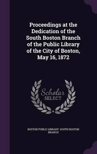 Cover image for Proceedings at the Dedication of the South Boston Branch of the Public Library of the City of Boston, May 16, 1872