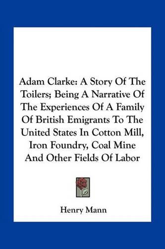 Adam Clarke: A Story of the Toilers; Being a Narrative of the Experiences of a Family of British Emigrants to the United States in Cotton Mill, Iron Foundry, Coal Mine and Other Fields of Labor