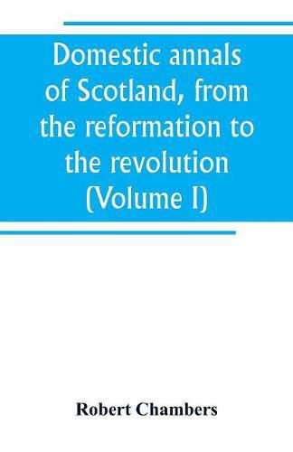 Domestic annals of Scotland, from the reformation to the revolution (Volume I)