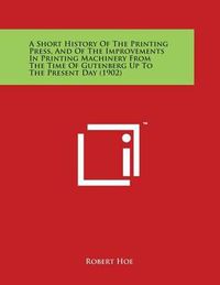 Cover image for A Short History Of The Printing Press, And Of The Improvements In Printing Machinery From The Time Of Gutenberg Up To The Present Day (1902)