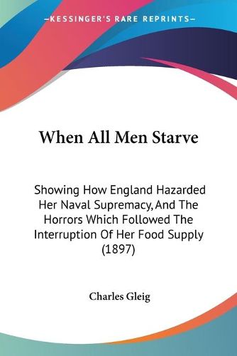 Cover image for When All Men Starve: Showing How England Hazarded Her Naval Supremacy, and the Horrors Which Followed the Interruption of Her Food Supply (1897)