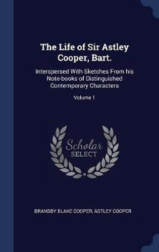 The Life of Sir Astley Cooper, Bart.: Interspersed with Sketches from His Note-Books of Distinguished Contemporary Characters; Volume 1