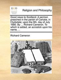 Cover image for Good News to Scotland. a Sermon Preached in the Parish of Carluke, in Clydsdale; Upon the 8th. Day of July 1680. by ... Richard Cameron. to Which Is Added, an Acrostick Upon His Name, ...