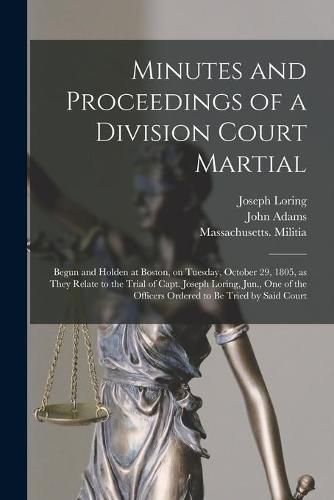 Minutes and Proceedings of a Division Court Martial: Begun and Holden at Boston, on Tuesday, October 29, 1805, as They Relate to the Trial of Capt. Joseph Loring, Jun., One of the Officers Ordered to Be Tried by Said Court