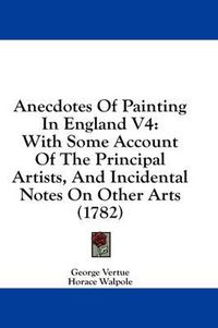 Cover image for Anecdotes of Painting in England V4: With Some Account of the Principal Artists, and Incidental Notes on Other Arts (1782)