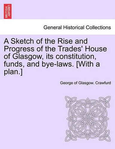 Cover image for A Sketch of the Rise and Progress of the Trades' House of Glasgow, Its Constitution, Funds, and Bye-Laws. [With a Plan.]