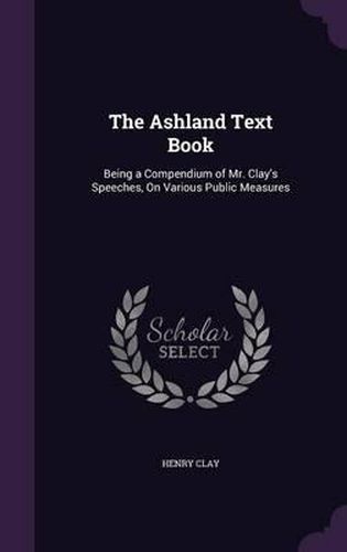 The Ashland Text Book: Being a Compendium of Mr. Clay's Speeches, on Various Public Measures