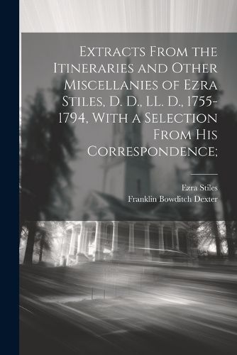 Extracts From the Itineraries and Other Miscellanies of Ezra Stiles, D. D., LL. D., 1755-1794, With a Selection From his Correspondence;