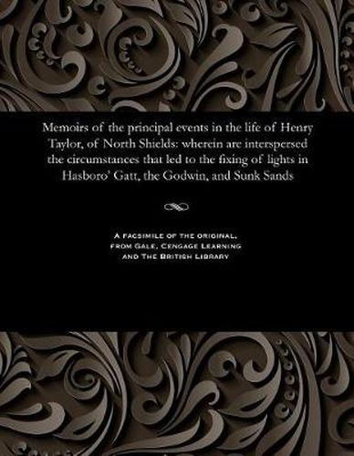 Memoirs of the Principal Events in the Life of Henry Taylor, of North Shields: Wherein Are Interspersed the Circumstances That Led to the Fixing of Lights in Hasboro' Gatt, the Godwin, and Sunk Sands