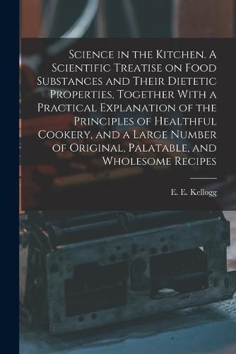 Science in the Kitchen. A Scientific Treatise on Food Substances and Their Dietetic Properties, Together With a Practical Explanation of the Principles of Healthful Cookery, and a Large Number of Original, Palatable, and Wholesome Recipes