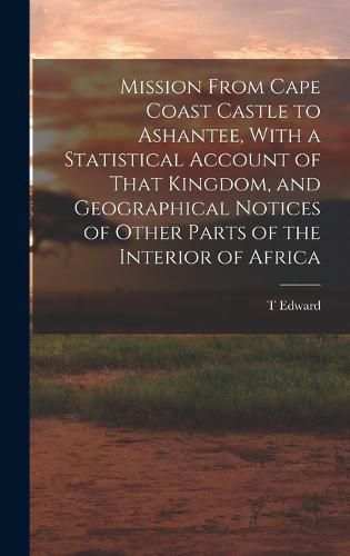 Cover image for Mission From Cape Coast Castle to Ashantee, With a Statistical Account of That Kingdom, and Geographical Notices of Other Parts of the Interior of Africa