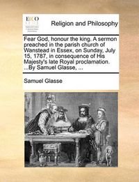 Cover image for Fear God, Honour the King. a Sermon Preached in the Parish Church of Wanstead in Essex, on Sunday, July 15, 1787, in Consequence of His Majesty's Late Royal Proclamation. ...by Samuel Glasse, ...