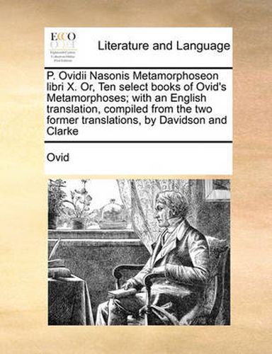 Cover image for P. Ovidii Nasonis Metamorphoseon Libri X. Or, Ten Select Books of Ovid's Metamorphoses; With an English Translation, Compiled from the Two Former Translations, by Davidson and Clarke