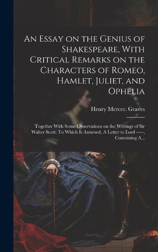 Cover image for An Essay on the Genius of Shakespeare, With Critical Remarks on the Characters of Romeo, Hamlet, Juliet, and Ophelia; Together With Some Observations on the Writings of Sir Walter Scott. To Which is Annexed, A Letter to Lord -----, Containing A...