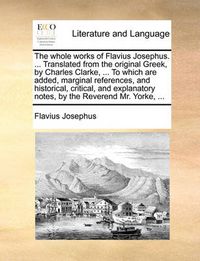 Cover image for The Whole Works of Flavius Josephus. ... Translated from the Original Greek, by Charles Clarke, ... to Which Are Added, Marginal References, and Historical, Critical, and Explanatory Notes, by the Reverend Mr. Yorke, ...