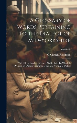 Cover image for A Glossary of Words Pertaining to the Dialect of Mid-Yorkshire; With Others Peculiar to Lower Nidderdale. To Which is Prefixed on Outline Grammar of the Mid-Yorkshire Dialect; Volume 5