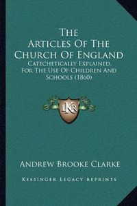 Cover image for The Articles of the Church of England: Catechetically Explained, for the Use of Children and Schools (1860)