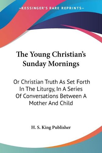 Cover image for The Young Christian's Sunday Mornings: Or Christian Truth as Set Forth in the Liturgy, in a Series of Conversations Between a Mother and Child