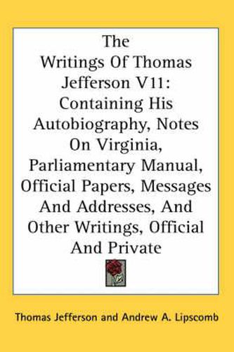 The Writings of Thomas Jefferson V11: Containing His Autobiography, Notes on Virginia, Parliamentary Manual, Official Papers, Messages and Addresses, and Other Writings, Official and Private