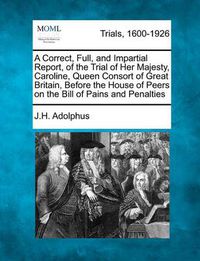 Cover image for A Correct, Full, and Impartial Report, of the Trial of Her Majesty, Caroline, Queen Consort of Great Britain, Before the House of Peers on the Bill of Pains and Penalties