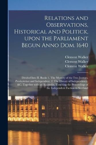 Cover image for Relations and Observations, Historical and Politick, Upon the Parliament Begun Anno Dom. 1640: Divided Into II. Books 1. The Mystery of the Two Juntoes, Presbyterian and Independent. 2. The History of Independency, &c. Together With an Appendix, ...