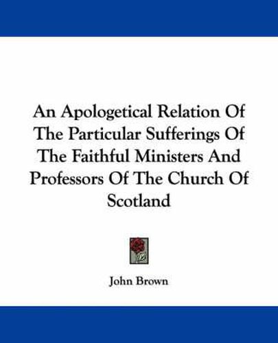 Cover image for An Apologetical Relation of the Particular Sufferings of the Faithful Ministers and Professors of the Church of Scotland