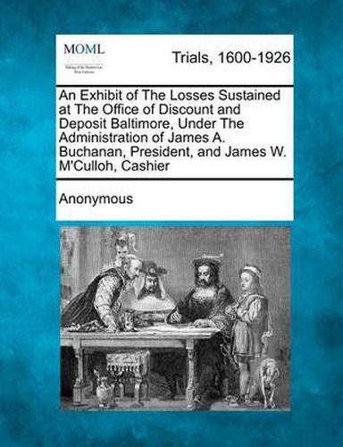 Cover image for An Exhibit of the Losses Sustained at the Office of Discount and Deposit Baltimore, Under the Administration of James A. Buchanan, President, and James W. M'Culloh, Cashier