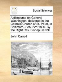 Cover image for A Discourse on General Washington; Delivered in the Catholic Church of St. Peter, in Baltimore--Feb. 22d 1800. by the Right REV. Bishop Carroll.