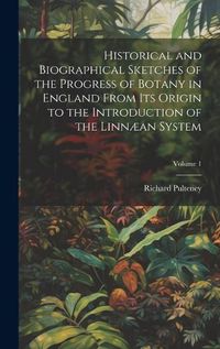 Cover image for Historical and Biographical Sketches of the Progress of Botany in England From Its Origin to the Introduction of the Linnaean System; Volume 1