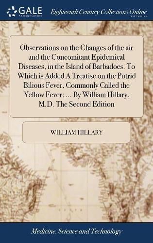 Observations on the Changes of the air and the Concomitant Epidemical Diseases, in the Island of Barbadoes. To Which is Added A Treatise on the Putrid Bilious Fever, Commonly Called the Yellow Fever; ... By William Hillary, M.D. The Second Edition