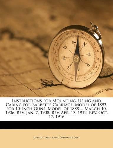 Cover image for Instructions for Mounting, Using and Caring for Barbette Carriage, Model of 1893, for 10-Inch Guns, Model of 1888 ... March 10, 1906. REV. Jan. 7, 1908. REV. Apr. 13, 1912. REV. Oct. 17, 1916