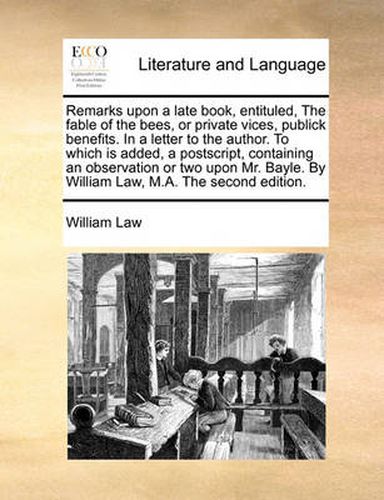 Cover image for Remarks Upon a Late Book, Entituled, the Fable of the Bees, or Private Vices, Publick Benefits. in a Letter to the Author. to Which Is Added, a PostScript, Containing an Observation or Two Upon Mr. Bayle. by William Law, M.A. the Second Edition.