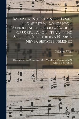 Cover image for Impartial Selection of Hymns and Spiritual Songs From Various Authors, on a Variety of Useful and Entertaining Subjects, Including a Number Never Before Published: Designed for the Social and Public Worship of God, Among All Classes of Christians