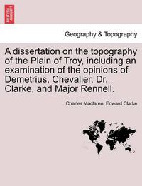 Cover image for A Dissertation on the Topography of the Plain of Troy, Including an Examination of the Opinions of Demetrius, Chevalier, Dr. Clarke, and Major Rennell.