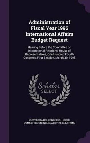 Cover image for Administration of Fiscal Year 1996 International Affairs Budget Request: Hearing Before the Committee on International Relations, House of Representatives, One Hundred Fourth Congress, First Session, March 30, 1995