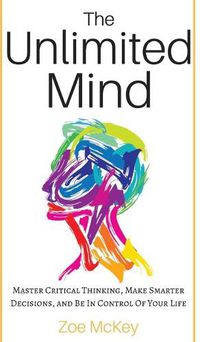 Cover image for The Unlimited Mind: Master Critical Thinking, Make Smarter Decisions, And Be In Control Of Your Life